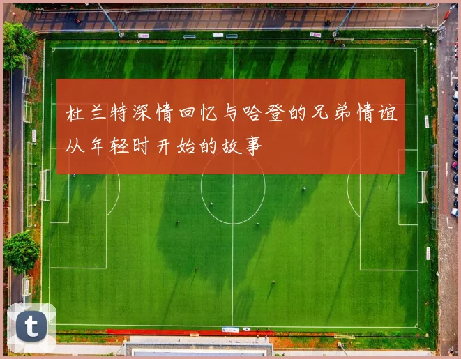 杜兰特深情回忆与哈登的兄弟情谊从年轻时开始的故事