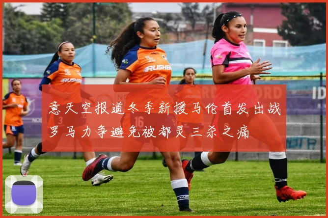 意天空报道冬季新援马伦首发出战罗马力争避免被都灵三杀之痛