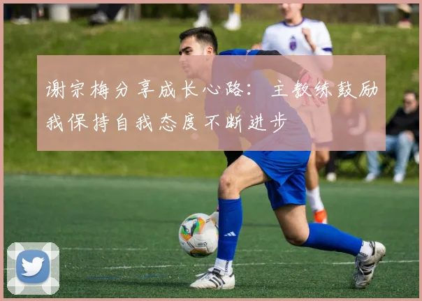 谢宗梅分享成长心路：主教练鼓励我保持自我态度不断进步
