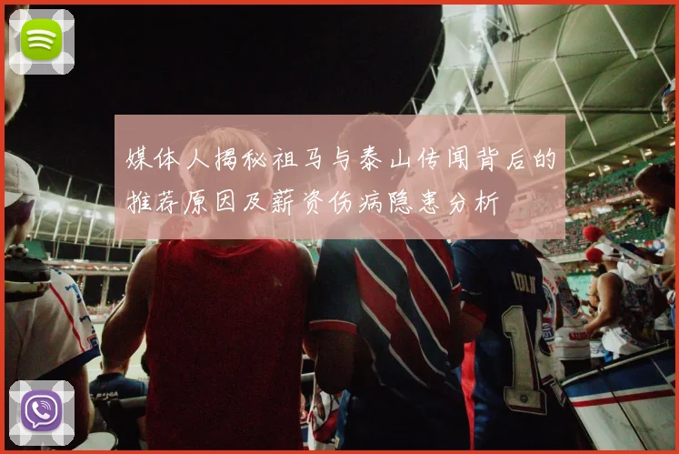 媒体人揭秘祖马与泰山传闻背后的推荐原因及薪资伤病隐患分析