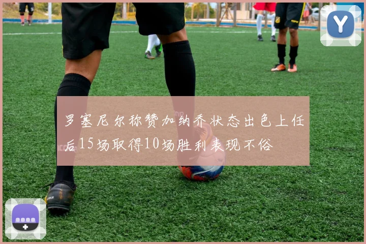 罗塞尼尔称赞加纳乔状态出色上任后15场取得10场胜利表现不俗