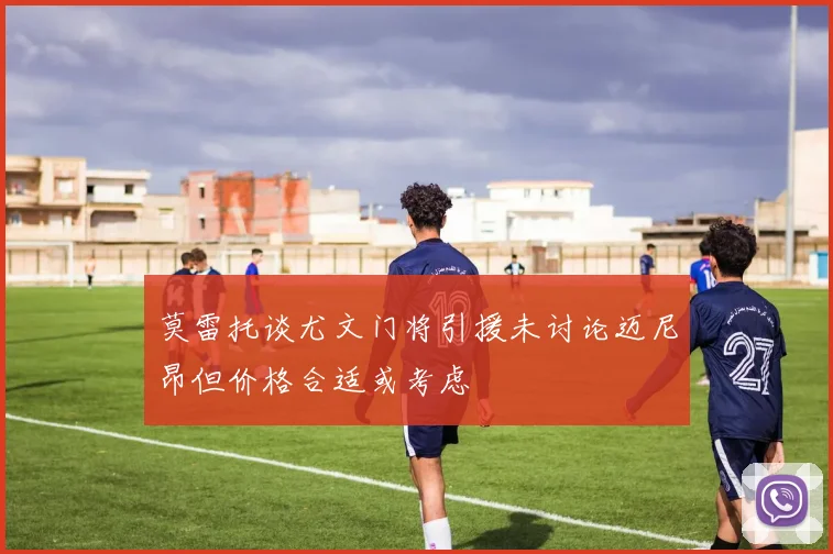 莫雷托谈尤文门将引援未讨论迈尼昂但价格合适或考虑