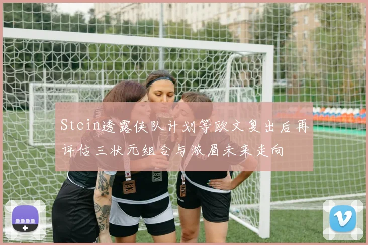 Stein透露侠队计划等欧文复出后再评估三状元组合与浓眉未来走向