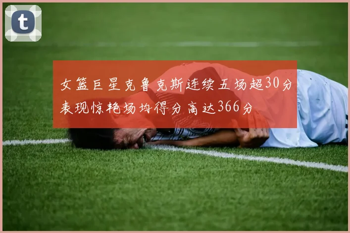 女篮巨星克鲁克斯连续五场超30分表现惊艳场均得分高达366分