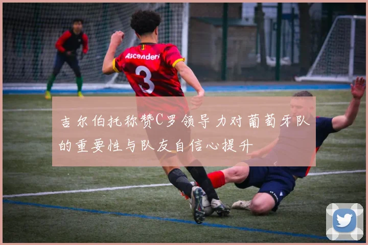 吉尔伯托称赞C罗领导力对葡萄牙队的重要性与队友自信心提升