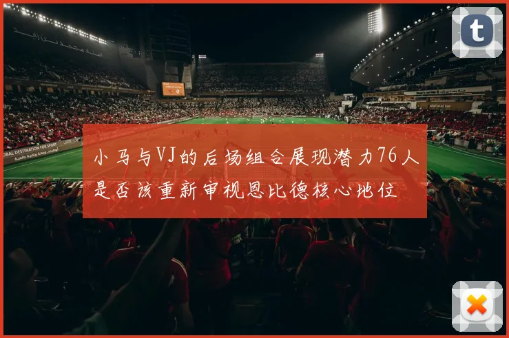 小马与VJ的后场组合展现潜力76人是否该重新审视恩比德核心地位