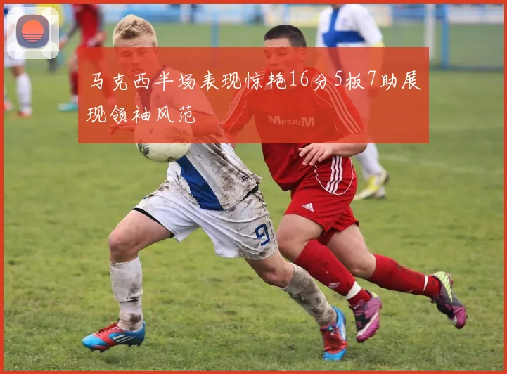 马克西半场表现惊艳16分5板7助展现领袖风范