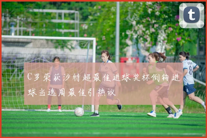 C罗荣获沙特超最佳进球奖杯倒钩进球当选周最佳引热议