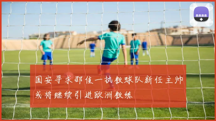 国安寻求邵佳一执教球队新任主帅或将继续引进欧洲教练