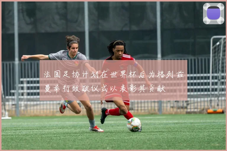 法国足协计划在世界杯后为格列兹曼举行致敬仪式以表彰其贡献