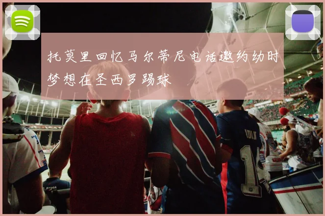 托莫里回忆马尔蒂尼电话邀约幼时梦想在圣西罗踢球