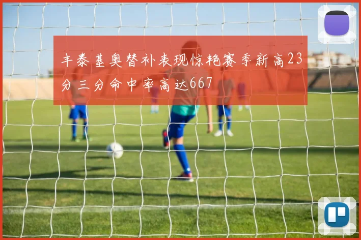 丰泰基奥替补表现惊艳赛季新高23分三分命中率高达667