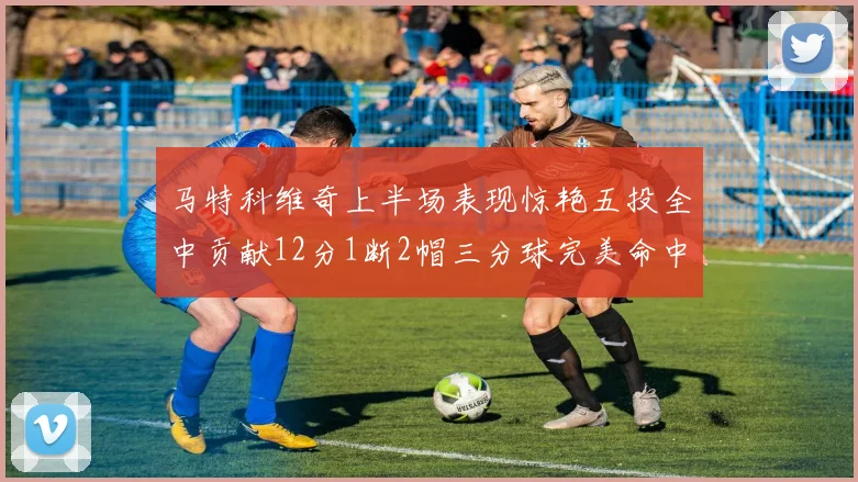 马特科维奇上半场表现惊艳五投全中贡献12分1断2帽三分球完美命中