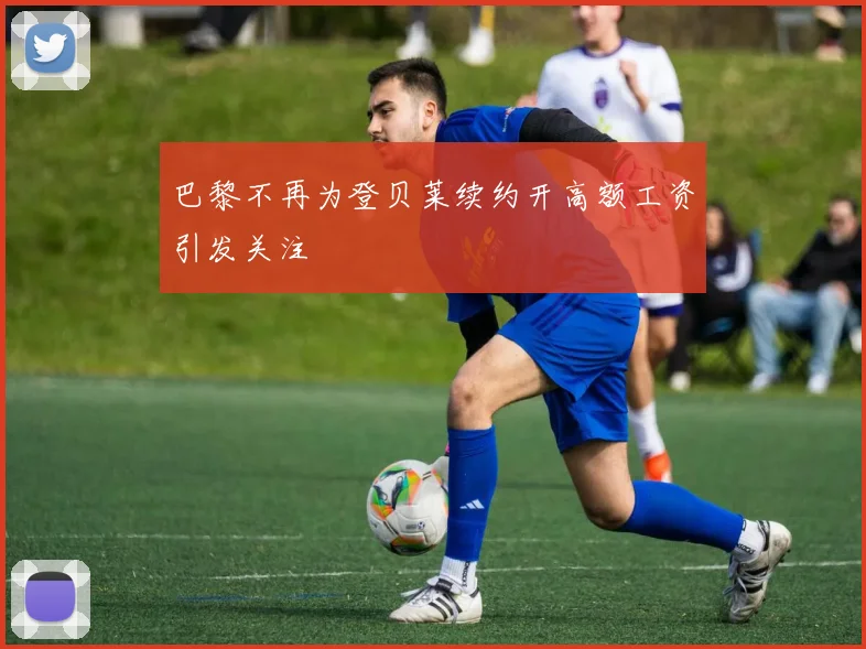 巴黎不再为登贝莱续约开高额工资引发关注