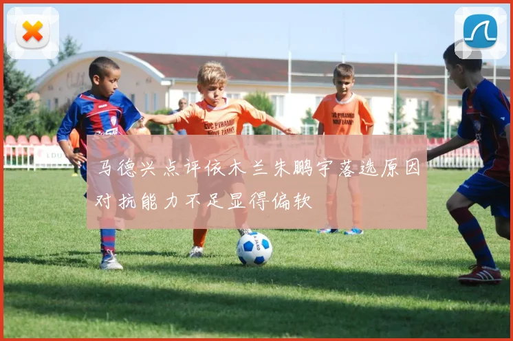 马德兴点评依木兰朱鹏宇落选原因对抗能力不足显得偏软