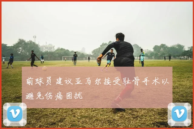 前球员建议亚马尔接受耻骨手术以避免伤痛困扰