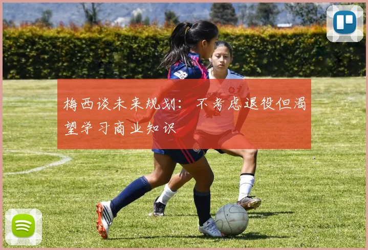 梅西谈未来规划：不考虑退役但渴望学习商业知识