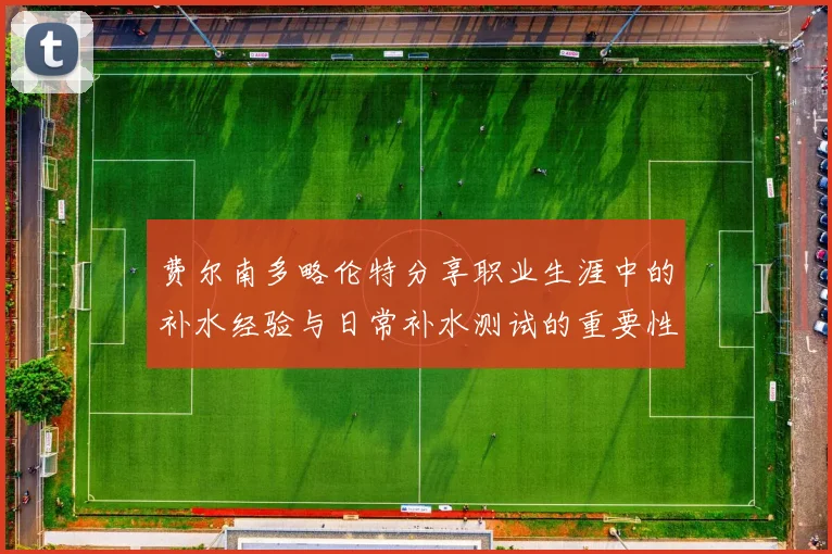 费尔南多略伦特分享职业生涯中的补水经验与日常补水测试的重要性