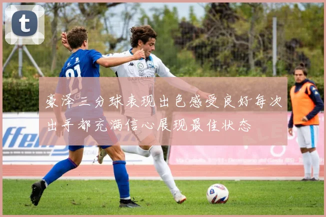 豪泽三分球表现出色感受良好每次出手都充满信心展现最佳状态
