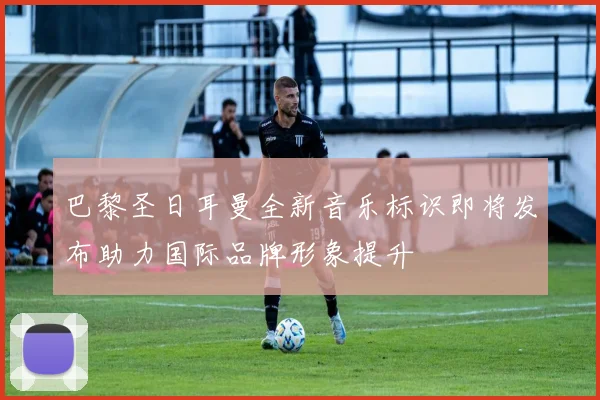 巴黎圣日耳曼全新音乐标识即将发布助力国际品牌形象提升