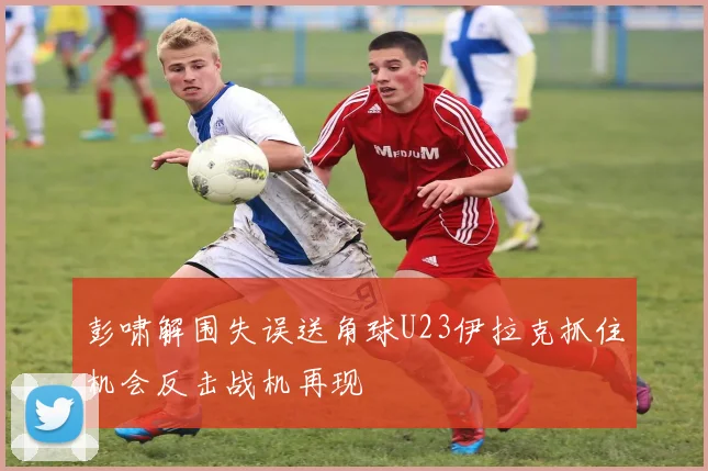 彭啸解围失误送角球U23伊拉克抓住机会反击战机再现