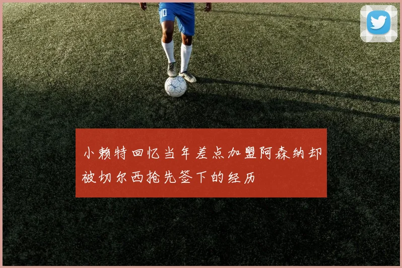 小赖特回忆当年差点加盟阿森纳却被切尔西抢先签下的经历