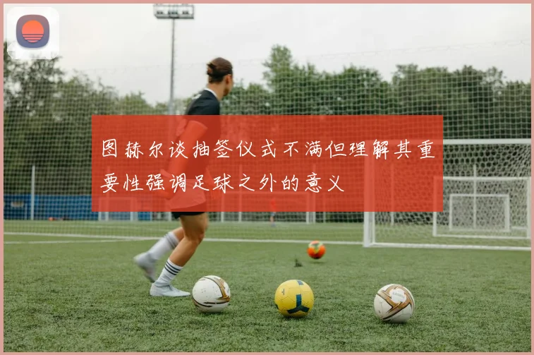 图赫尔谈抽签仪式不满但理解其重要性强调足球之外的意义
