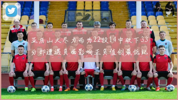 亚历山大尽力而为22投14中砍下33分却遭遇负面影响正负值创最低纪录