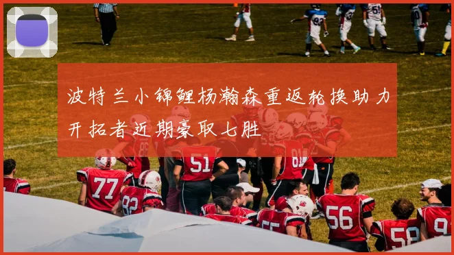 波特兰小锦鲤杨瀚森重返轮换助力开拓者近期豪取七胜