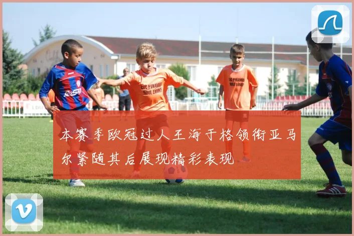 本赛季欧冠过人王海于格领衔亚马尔紧随其后展现精彩表现