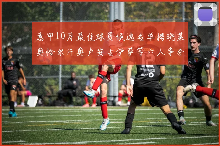 意甲10月最佳球员候选名单揭晓莱奥恰尔汗奥卢安古伊萨等六人争夺荣誉
