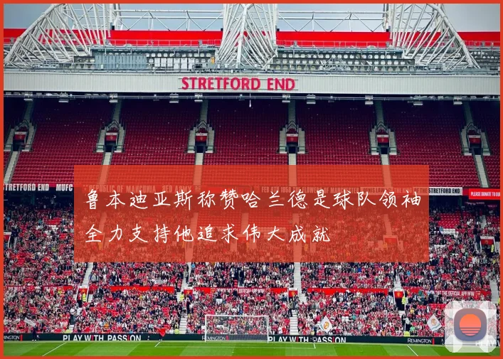 鲁本迪亚斯称赞哈兰德是球队领袖全力支持他追求伟大成就