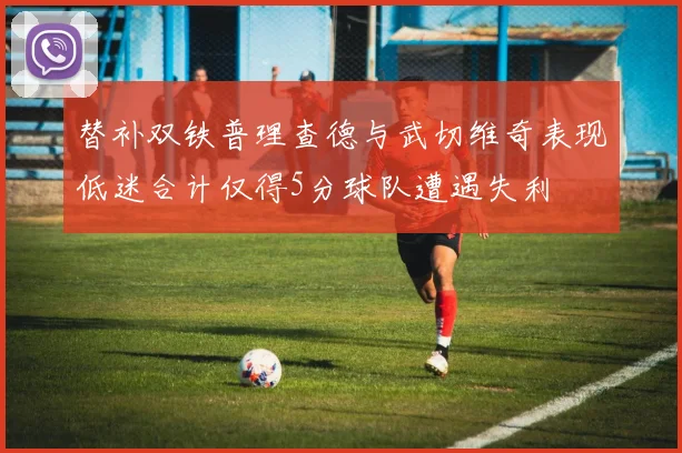 替补双铁普理查德与武切维奇表现低迷合计仅得5分球队遭遇失利