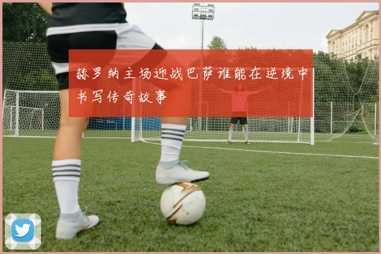 赫罗纳主场迎战巴萨谁能在逆境中书写传奇故事