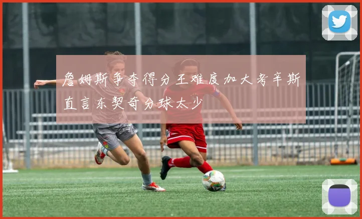 詹姆斯争夺得分王难度加大考辛斯直言东契奇分球太少