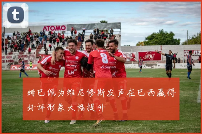 姆巴佩为维尼修斯发声在巴西赢得好评形象大幅提升